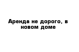 Аренда не дорого, в новом доме
